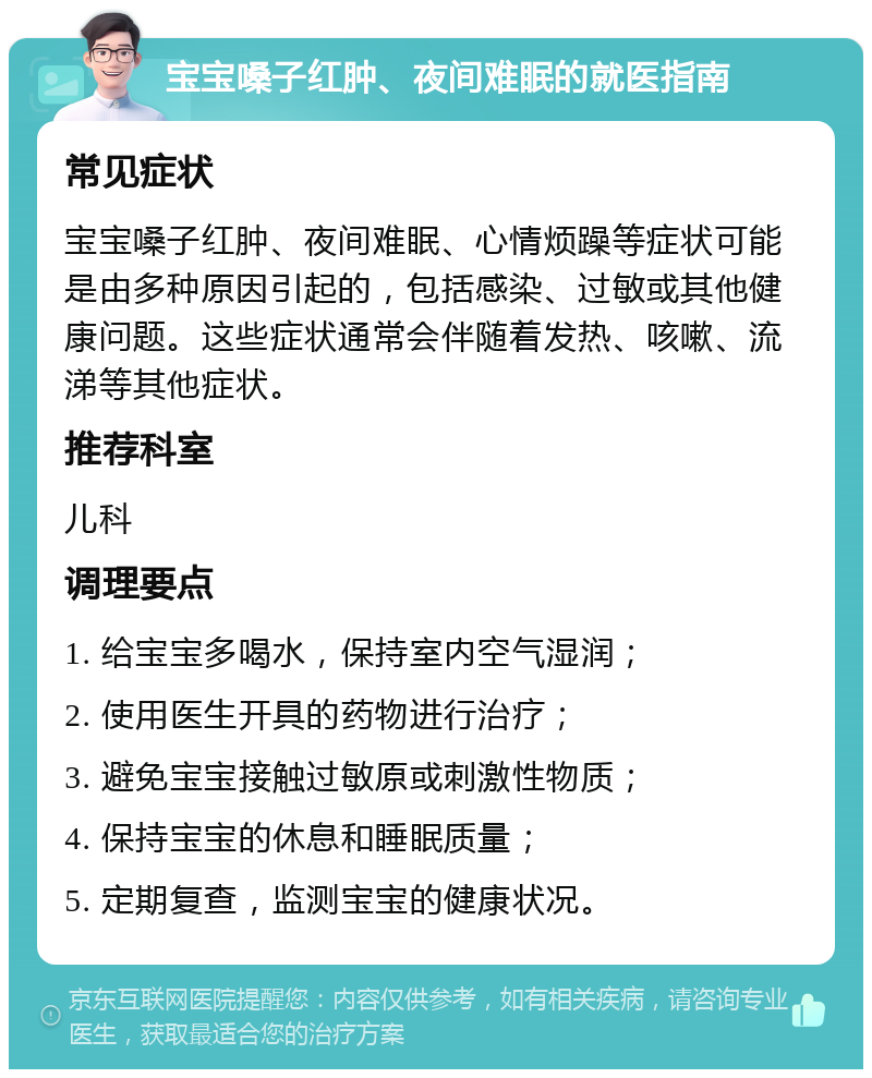 宝宝嗓子红肿、夜间难眠的就医指南 常见症状 宝宝嗓子红肿、夜间难眠、心情烦躁等症状可能是由多种原因引起的，包括感染、过敏或其他健康问题。这些症状通常会伴随着发热、咳嗽、流涕等其他症状。 推荐科室 儿科 调理要点 1. 给宝宝多喝水，保持室内空气湿润； 2. 使用医生开具的药物进行治疗； 3. 避免宝宝接触过敏原或刺激性物质； 4. 保持宝宝的休息和睡眠质量； 5. 定期复查，监测宝宝的健康状况。