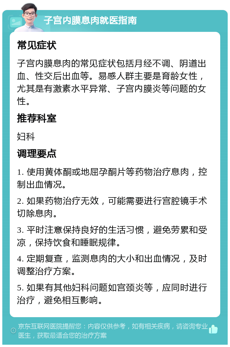 子宫内膜息肉就医指南 常见症状 子宫内膜息肉的常见症状包括月经不调、阴道出血、性交后出血等。易感人群主要是育龄女性，尤其是有激素水平异常、子宫内膜炎等问题的女性。 推荐科室 妇科 调理要点 1. 使用黄体酮或地屈孕酮片等药物治疗息肉，控制出血情况。 2. 如果药物治疗无效，可能需要进行宫腔镜手术切除息肉。 3. 平时注意保持良好的生活习惯，避免劳累和受凉，保持饮食和睡眠规律。 4. 定期复查，监测息肉的大小和出血情况，及时调整治疗方案。 5. 如果有其他妇科问题如宫颈炎等，应同时进行治疗，避免相互影响。