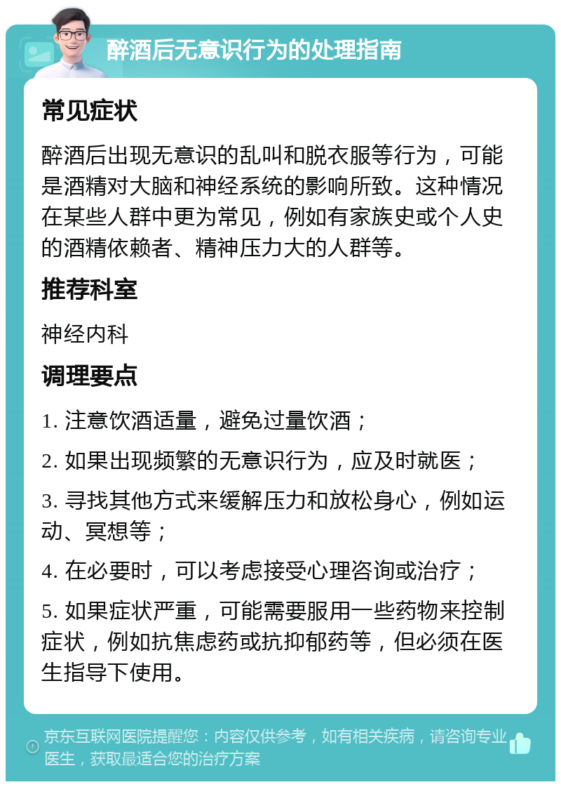 醉酒后无意识行为的处理指南 常见症状 醉酒后出现无意识的乱叫和脱衣服等行为，可能是酒精对大脑和神经系统的影响所致。这种情况在某些人群中更为常见，例如有家族史或个人史的酒精依赖者、精神压力大的人群等。 推荐科室 神经内科 调理要点 1. 注意饮酒适量，避免过量饮酒； 2. 如果出现频繁的无意识行为，应及时就医； 3. 寻找其他方式来缓解压力和放松身心，例如运动、冥想等； 4. 在必要时，可以考虑接受心理咨询或治疗； 5. 如果症状严重，可能需要服用一些药物来控制症状，例如抗焦虑药或抗抑郁药等，但必须在医生指导下使用。