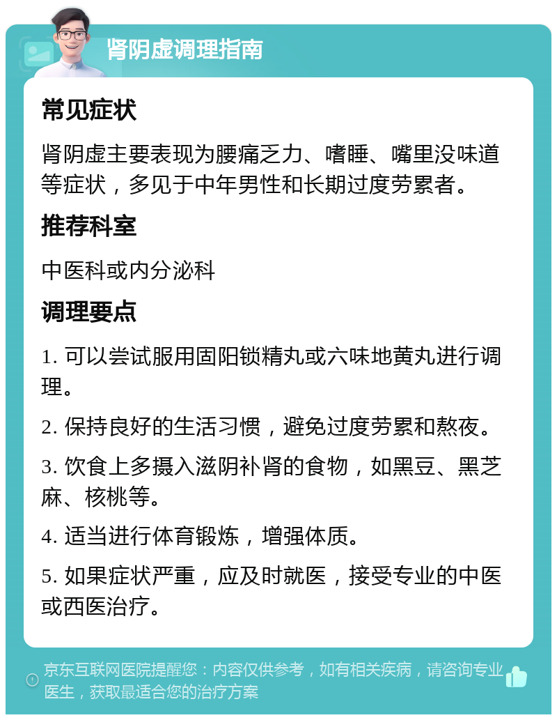 肾阴虚调理指南 常见症状 肾阴虚主要表现为腰痛乏力、嗜睡、嘴里没味道等症状，多见于中年男性和长期过度劳累者。 推荐科室 中医科或内分泌科 调理要点 1. 可以尝试服用固阳锁精丸或六味地黄丸进行调理。 2. 保持良好的生活习惯，避免过度劳累和熬夜。 3. 饮食上多摄入滋阴补肾的食物，如黑豆、黑芝麻、核桃等。 4. 适当进行体育锻炼，增强体质。 5. 如果症状严重，应及时就医，接受专业的中医或西医治疗。