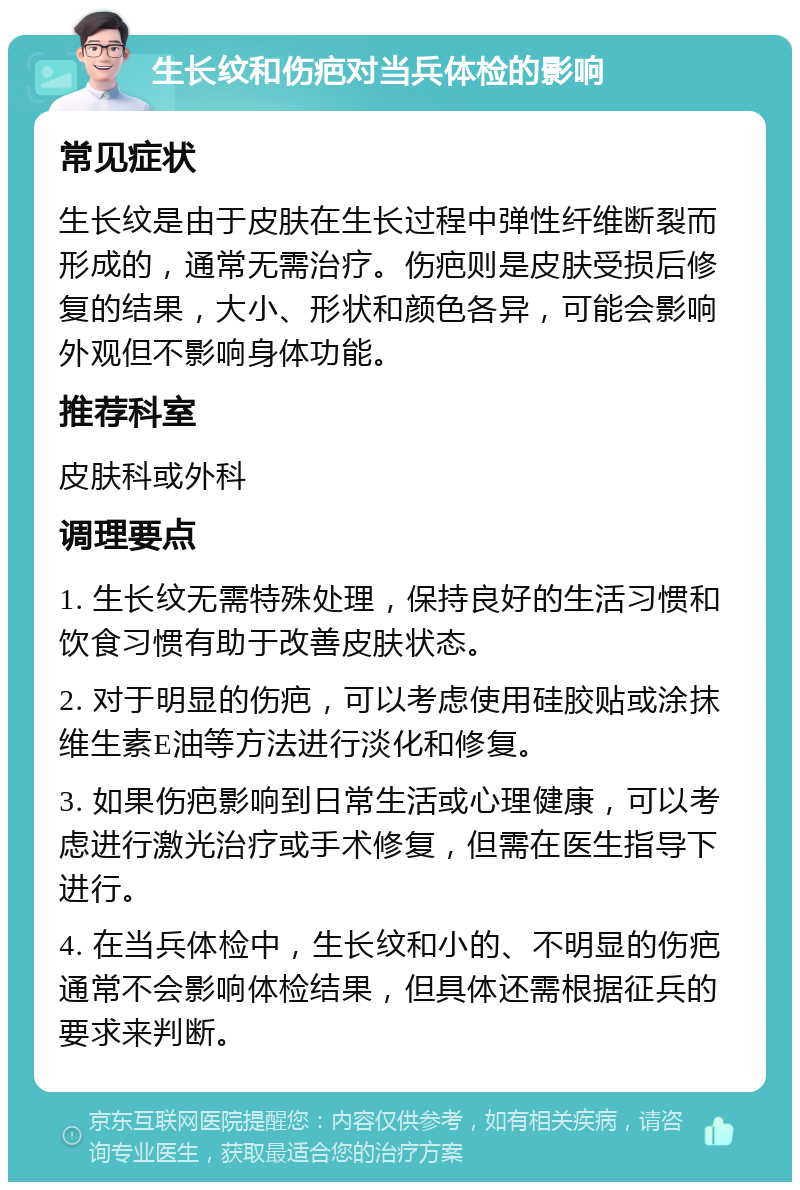 生长纹和伤疤对当兵体检的影响 常见症状 生长纹是由于皮肤在生长过程中弹性纤维断裂而形成的，通常无需治疗。伤疤则是皮肤受损后修复的结果，大小、形状和颜色各异，可能会影响外观但不影响身体功能。 推荐科室 皮肤科或外科 调理要点 1. 生长纹无需特殊处理，保持良好的生活习惯和饮食习惯有助于改善皮肤状态。 2. 对于明显的伤疤，可以考虑使用硅胶贴或涂抹维生素E油等方法进行淡化和修复。 3. 如果伤疤影响到日常生活或心理健康，可以考虑进行激光治疗或手术修复，但需在医生指导下进行。 4. 在当兵体检中，生长纹和小的、不明显的伤疤通常不会影响体检结果，但具体还需根据征兵的要求来判断。