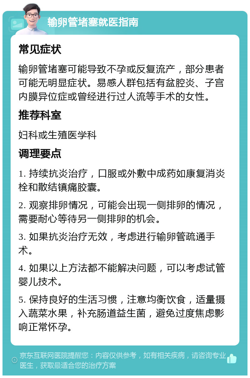 输卵管堵塞就医指南 常见症状 输卵管堵塞可能导致不孕或反复流产，部分患者可能无明显症状。易感人群包括有盆腔炎、子宫内膜异位症或曾经进行过人流等手术的女性。 推荐科室 妇科或生殖医学科 调理要点 1. 持续抗炎治疗，口服或外敷中成药如康复消炎栓和散结镇痛胶囊。 2. 观察排卵情况，可能会出现一侧排卵的情况，需要耐心等待另一侧排卵的机会。 3. 如果抗炎治疗无效，考虑进行输卵管疏通手术。 4. 如果以上方法都不能解决问题，可以考虑试管婴儿技术。 5. 保持良好的生活习惯，注意均衡饮食，适量摄入蔬菜水果，补充肠道益生菌，避免过度焦虑影响正常怀孕。