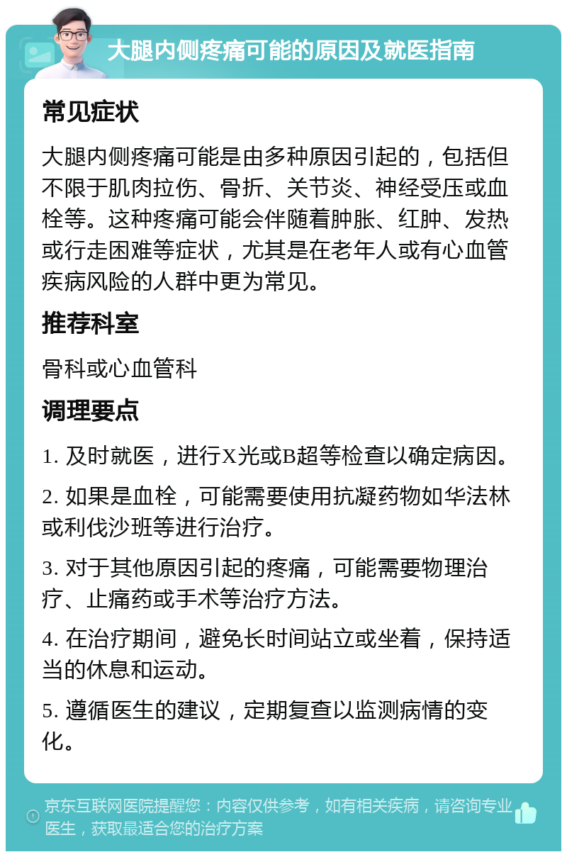 大腿内侧疼痛可能的原因及就医指南 常见症状 大腿内侧疼痛可能是由多种原因引起的，包括但不限于肌肉拉伤、骨折、关节炎、神经受压或血栓等。这种疼痛可能会伴随着肿胀、红肿、发热或行走困难等症状，尤其是在老年人或有心血管疾病风险的人群中更为常见。 推荐科室 骨科或心血管科 调理要点 1. 及时就医，进行X光或B超等检查以确定病因。 2. 如果是血栓，可能需要使用抗凝药物如华法林或利伐沙班等进行治疗。 3. 对于其他原因引起的疼痛，可能需要物理治疗、止痛药或手术等治疗方法。 4. 在治疗期间，避免长时间站立或坐着，保持适当的休息和运动。 5. 遵循医生的建议，定期复查以监测病情的变化。