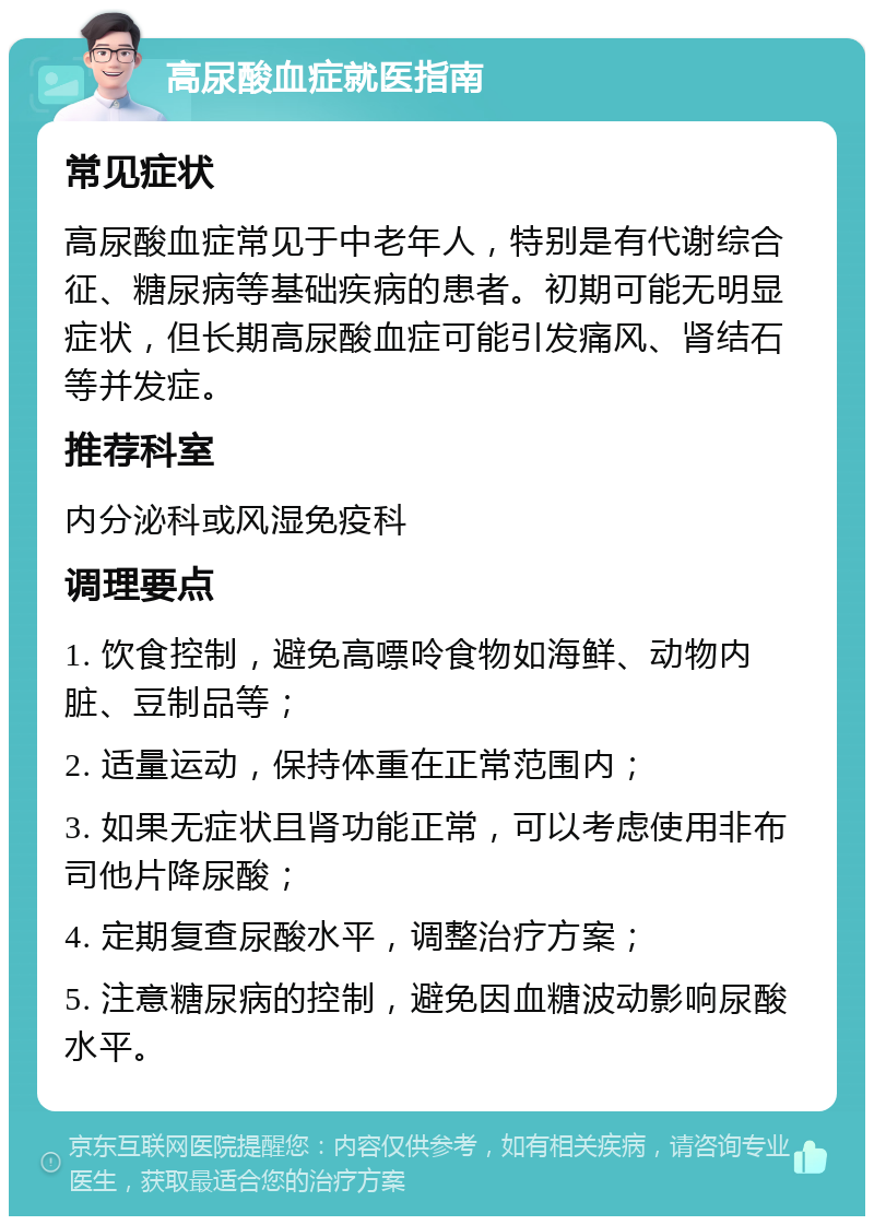 高尿酸血症就医指南 常见症状 高尿酸血症常见于中老年人，特别是有代谢综合征、糖尿病等基础疾病的患者。初期可能无明显症状，但长期高尿酸血症可能引发痛风、肾结石等并发症。 推荐科室 内分泌科或风湿免疫科 调理要点 1. 饮食控制，避免高嘌呤食物如海鲜、动物内脏、豆制品等； 2. 适量运动，保持体重在正常范围内； 3. 如果无症状且肾功能正常，可以考虑使用非布司他片降尿酸； 4. 定期复查尿酸水平，调整治疗方案； 5. 注意糖尿病的控制，避免因血糖波动影响尿酸水平。