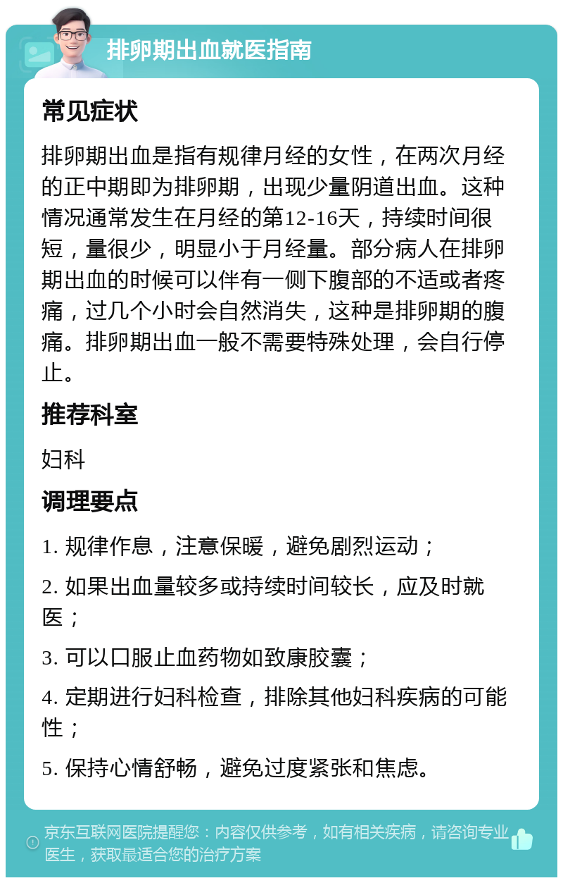 排卵期出血就医指南 常见症状 排卵期出血是指有规律月经的女性，在两次月经的正中期即为排卵期，出现少量阴道出血。这种情况通常发生在月经的第12-16天，持续时间很短，量很少，明显小于月经量。部分病人在排卵期出血的时候可以伴有一侧下腹部的不适或者疼痛，过几个小时会自然消失，这种是排卵期的腹痛。排卵期出血一般不需要特殊处理，会自行停止。 推荐科室 妇科 调理要点 1. 规律作息，注意保暖，避免剧烈运动； 2. 如果出血量较多或持续时间较长，应及时就医； 3. 可以口服止血药物如致康胶囊； 4. 定期进行妇科检查，排除其他妇科疾病的可能性； 5. 保持心情舒畅，避免过度紧张和焦虑。