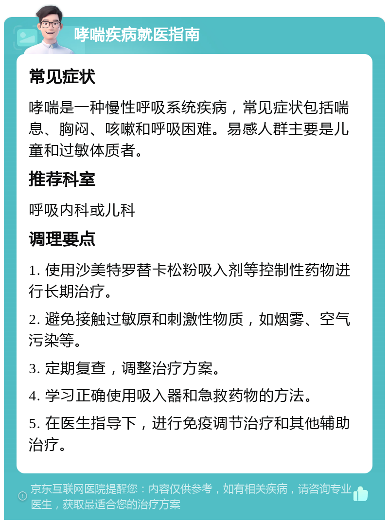 哮喘疾病就医指南 常见症状 哮喘是一种慢性呼吸系统疾病，常见症状包括喘息、胸闷、咳嗽和呼吸困难。易感人群主要是儿童和过敏体质者。 推荐科室 呼吸内科或儿科 调理要点 1. 使用沙美特罗替卡松粉吸入剂等控制性药物进行长期治疗。 2. 避免接触过敏原和刺激性物质，如烟雾、空气污染等。 3. 定期复查，调整治疗方案。 4. 学习正确使用吸入器和急救药物的方法。 5. 在医生指导下，进行免疫调节治疗和其他辅助治疗。