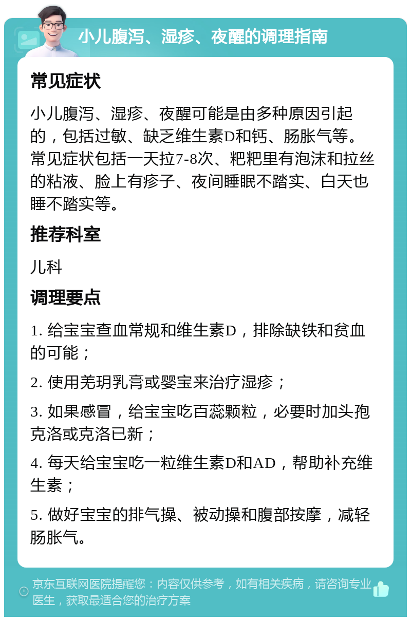 小儿腹泻、湿疹、夜醒的调理指南 常见症状 小儿腹泻、湿疹、夜醒可能是由多种原因引起的，包括过敏、缺乏维生素D和钙、肠胀气等。常见症状包括一天拉7-8次、粑粑里有泡沫和拉丝的粘液、脸上有疹子、夜间睡眠不踏实、白天也睡不踏实等。 推荐科室 儿科 调理要点 1. 给宝宝查血常规和维生素D，排除缺铁和贫血的可能； 2. 使用羌玥乳膏或婴宝来治疗湿疹； 3. 如果感冒，给宝宝吃百蕊颗粒，必要时加头孢克洛或克洛已新； 4. 每天给宝宝吃一粒维生素D和AD，帮助补充维生素； 5. 做好宝宝的排气操、被动操和腹部按摩，减轻肠胀气。