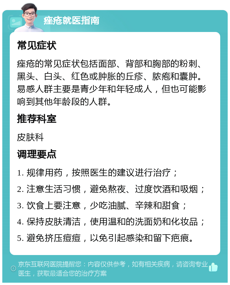 痤疮就医指南 常见症状 痤疮的常见症状包括面部、背部和胸部的粉刺、黑头、白头、红色或肿胀的丘疹、脓疱和囊肿。易感人群主要是青少年和年轻成人，但也可能影响到其他年龄段的人群。 推荐科室 皮肤科 调理要点 1. 规律用药，按照医生的建议进行治疗； 2. 注意生活习惯，避免熬夜、过度饮酒和吸烟； 3. 饮食上要注意，少吃油腻、辛辣和甜食； 4. 保持皮肤清洁，使用温和的洗面奶和化妆品； 5. 避免挤压痘痘，以免引起感染和留下疤痕。