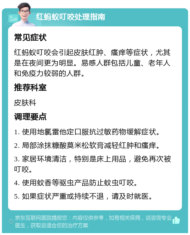 红蚂蚁叮咬处理指南 常见症状 红蚂蚁叮咬会引起皮肤红肿、瘙痒等症状，尤其是在夜间更为明显。易感人群包括儿童、老年人和免疫力较弱的人群。 推荐科室 皮肤科 调理要点 1. 使用地氯雷他定口服抗过敏药物缓解症状。 2. 局部涂抹糠酸莫米松软膏减轻红肿和瘙痒。 3. 家居环境清洁，特别是床上用品，避免再次被叮咬。 4. 使用蚊香等驱虫产品防止蚊虫叮咬。 5. 如果症状严重或持续不退，请及时就医。