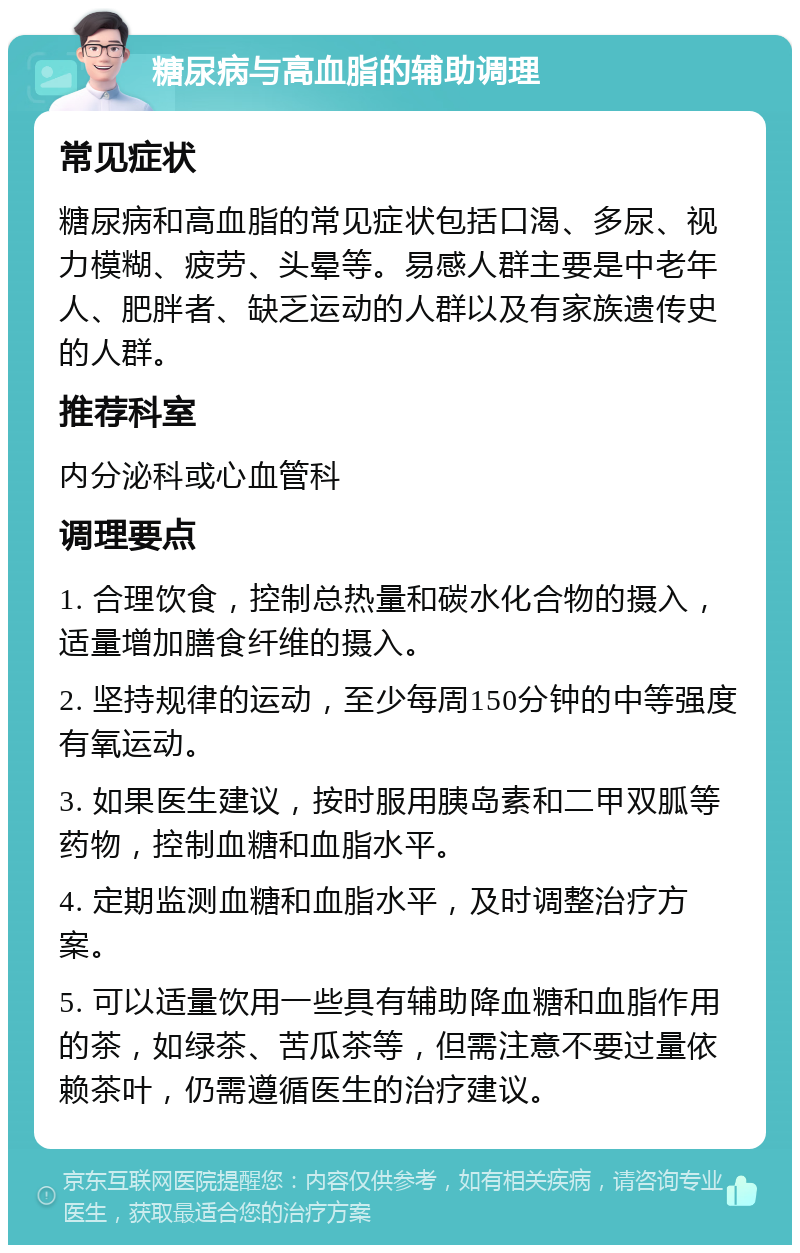 糖尿病与高血脂的辅助调理 常见症状 糖尿病和高血脂的常见症状包括口渴、多尿、视力模糊、疲劳、头晕等。易感人群主要是中老年人、肥胖者、缺乏运动的人群以及有家族遗传史的人群。 推荐科室 内分泌科或心血管科 调理要点 1. 合理饮食，控制总热量和碳水化合物的摄入，适量增加膳食纤维的摄入。 2. 坚持规律的运动，至少每周150分钟的中等强度有氧运动。 3. 如果医生建议，按时服用胰岛素和二甲双胍等药物，控制血糖和血脂水平。 4. 定期监测血糖和血脂水平，及时调整治疗方案。 5. 可以适量饮用一些具有辅助降血糖和血脂作用的茶，如绿茶、苦瓜茶等，但需注意不要过量依赖茶叶，仍需遵循医生的治疗建议。