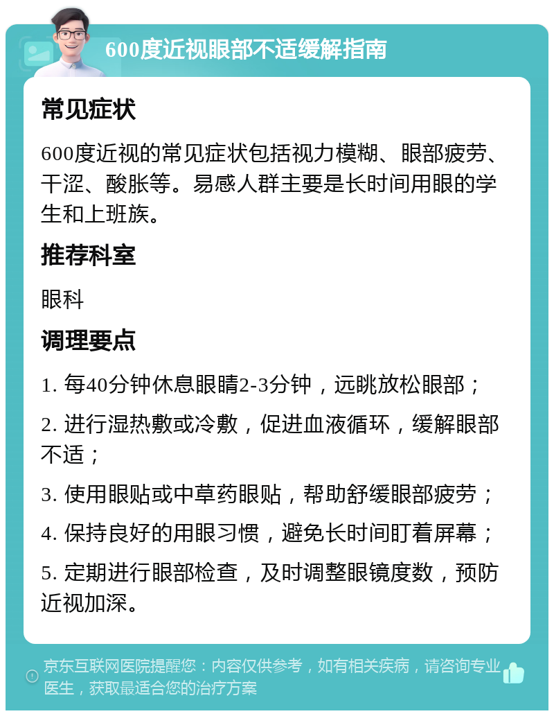 600度近视眼部不适缓解指南 常见症状 600度近视的常见症状包括视力模糊、眼部疲劳、干涩、酸胀等。易感人群主要是长时间用眼的学生和上班族。 推荐科室 眼科 调理要点 1. 每40分钟休息眼睛2-3分钟，远眺放松眼部； 2. 进行湿热敷或冷敷，促进血液循环，缓解眼部不适； 3. 使用眼贴或中草药眼贴，帮助舒缓眼部疲劳； 4. 保持良好的用眼习惯，避免长时间盯着屏幕； 5. 定期进行眼部检查，及时调整眼镜度数，预防近视加深。