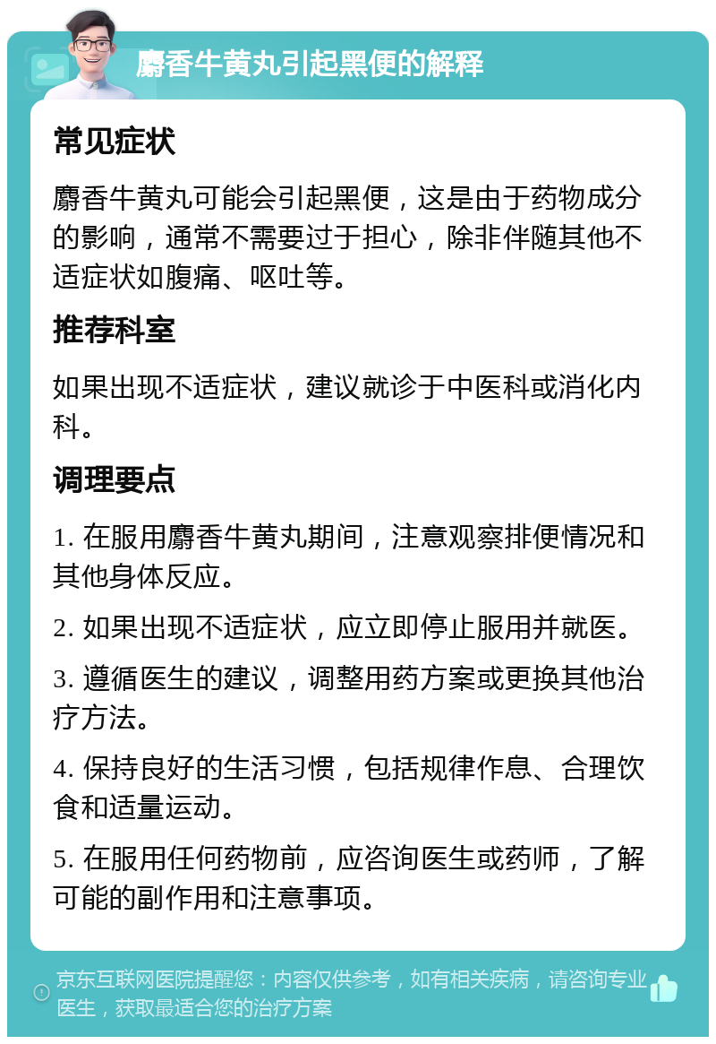 麝香牛黄丸引起黑便的解释 常见症状 麝香牛黄丸可能会引起黑便，这是由于药物成分的影响，通常不需要过于担心，除非伴随其他不适症状如腹痛、呕吐等。 推荐科室 如果出现不适症状，建议就诊于中医科或消化内科。 调理要点 1. 在服用麝香牛黄丸期间，注意观察排便情况和其他身体反应。 2. 如果出现不适症状，应立即停止服用并就医。 3. 遵循医生的建议，调整用药方案或更换其他治疗方法。 4. 保持良好的生活习惯，包括规律作息、合理饮食和适量运动。 5. 在服用任何药物前，应咨询医生或药师，了解可能的副作用和注意事项。