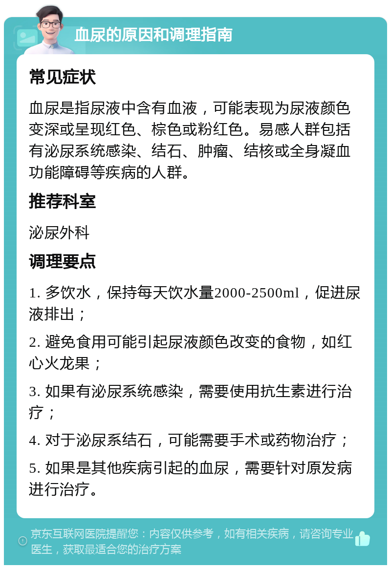 血尿的原因和调理指南 常见症状 血尿是指尿液中含有血液，可能表现为尿液颜色变深或呈现红色、棕色或粉红色。易感人群包括有泌尿系统感染、结石、肿瘤、结核或全身凝血功能障碍等疾病的人群。 推荐科室 泌尿外科 调理要点 1. 多饮水，保持每天饮水量2000-2500ml，促进尿液排出； 2. 避免食用可能引起尿液颜色改变的食物，如红心火龙果； 3. 如果有泌尿系统感染，需要使用抗生素进行治疗； 4. 对于泌尿系结石，可能需要手术或药物治疗； 5. 如果是其他疾病引起的血尿，需要针对原发病进行治疗。