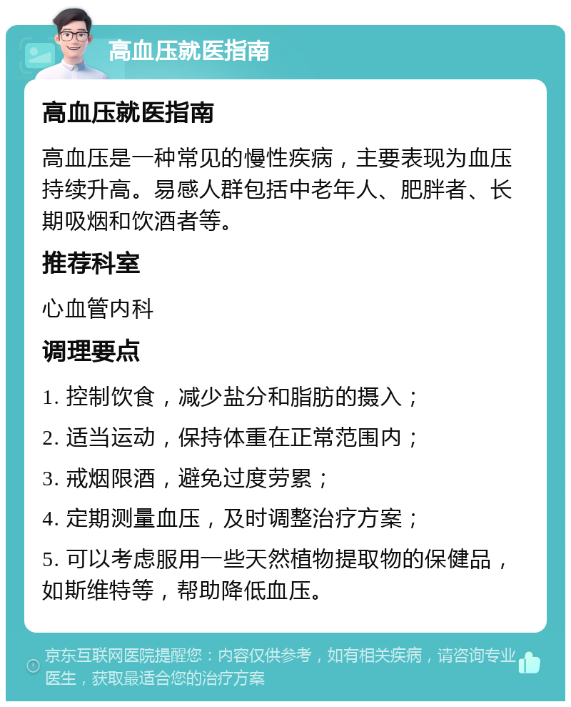 高血压就医指南 高血压就医指南 高血压是一种常见的慢性疾病，主要表现为血压持续升高。易感人群包括中老年人、肥胖者、长期吸烟和饮酒者等。 推荐科室 心血管内科 调理要点 1. 控制饮食，减少盐分和脂肪的摄入； 2. 适当运动，保持体重在正常范围内； 3. 戒烟限酒，避免过度劳累； 4. 定期测量血压，及时调整治疗方案； 5. 可以考虑服用一些天然植物提取物的保健品，如斯维特等，帮助降低血压。