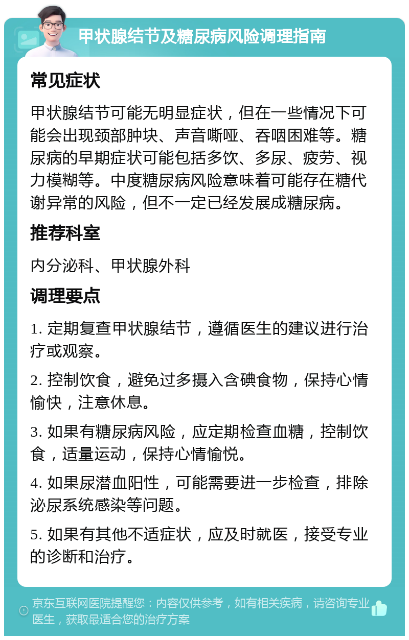 甲状腺结节及糖尿病风险调理指南 常见症状 甲状腺结节可能无明显症状，但在一些情况下可能会出现颈部肿块、声音嘶哑、吞咽困难等。糖尿病的早期症状可能包括多饮、多尿、疲劳、视力模糊等。中度糖尿病风险意味着可能存在糖代谢异常的风险，但不一定已经发展成糖尿病。 推荐科室 内分泌科、甲状腺外科 调理要点 1. 定期复查甲状腺结节，遵循医生的建议进行治疗或观察。 2. 控制饮食，避免过多摄入含碘食物，保持心情愉快，注意休息。 3. 如果有糖尿病风险，应定期检查血糖，控制饮食，适量运动，保持心情愉悦。 4. 如果尿潜血阳性，可能需要进一步检查，排除泌尿系统感染等问题。 5. 如果有其他不适症状，应及时就医，接受专业的诊断和治疗。