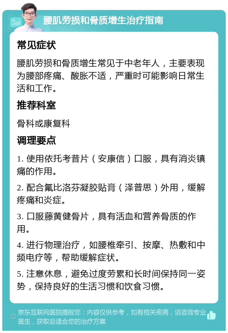 腰肌劳损和骨质增生治疗指南 常见症状 腰肌劳损和骨质增生常见于中老年人，主要表现为腰部疼痛、酸胀不适，严重时可能影响日常生活和工作。 推荐科室 骨科或康复科 调理要点 1. 使用依托考昔片（安康信）口服，具有消炎镇痛的作用。 2. 配合氟比洛芬凝胶贴膏（泽普思）外用，缓解疼痛和炎症。 3. 口服藤黄健骨片，具有活血和营养骨质的作用。 4. 进行物理治疗，如腰椎牵引、按摩、热敷和中频电疗等，帮助缓解症状。 5. 注意休息，避免过度劳累和长时间保持同一姿势，保持良好的生活习惯和饮食习惯。