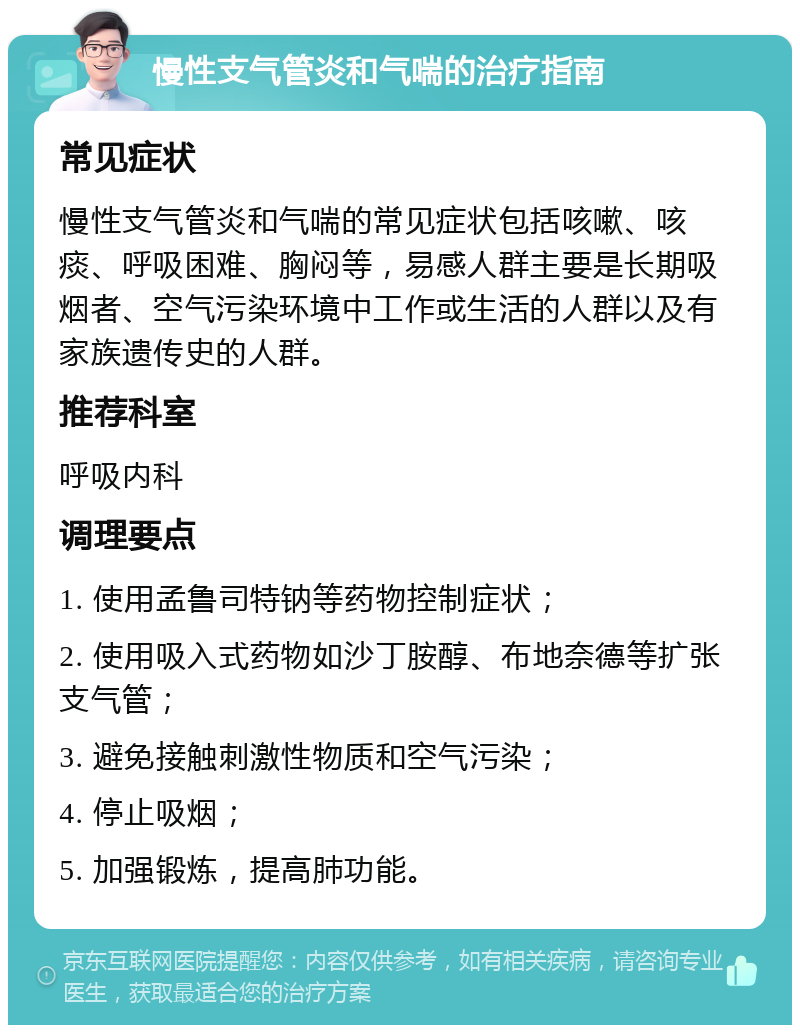 慢性支气管炎和气喘的治疗指南 常见症状 慢性支气管炎和气喘的常见症状包括咳嗽、咳痰、呼吸困难、胸闷等，易感人群主要是长期吸烟者、空气污染环境中工作或生活的人群以及有家族遗传史的人群。 推荐科室 呼吸内科 调理要点 1. 使用孟鲁司特钠等药物控制症状； 2. 使用吸入式药物如沙丁胺醇、布地奈德等扩张支气管； 3. 避免接触刺激性物质和空气污染； 4. 停止吸烟； 5. 加强锻炼，提高肺功能。