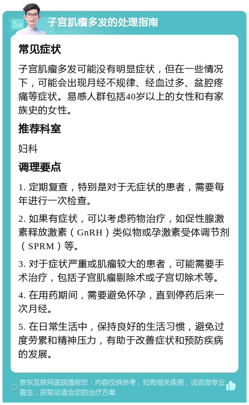 子宫肌瘤多发的处理指南 常见症状 子宫肌瘤多发可能没有明显症状，但在一些情况下，可能会出现月经不规律、经血过多、盆腔疼痛等症状。易感人群包括40岁以上的女性和有家族史的女性。 推荐科室 妇科 调理要点 1. 定期复查，特别是对于无症状的患者，需要每年进行一次检查。 2. 如果有症状，可以考虑药物治疗，如促性腺激素释放激素（GnRH）类似物或孕激素受体调节剂（SPRM）等。 3. 对于症状严重或肌瘤较大的患者，可能需要手术治疗，包括子宫肌瘤剔除术或子宫切除术等。 4. 在用药期间，需要避免怀孕，直到停药后来一次月经。 5. 在日常生活中，保持良好的生活习惯，避免过度劳累和精神压力，有助于改善症状和预防疾病的发展。