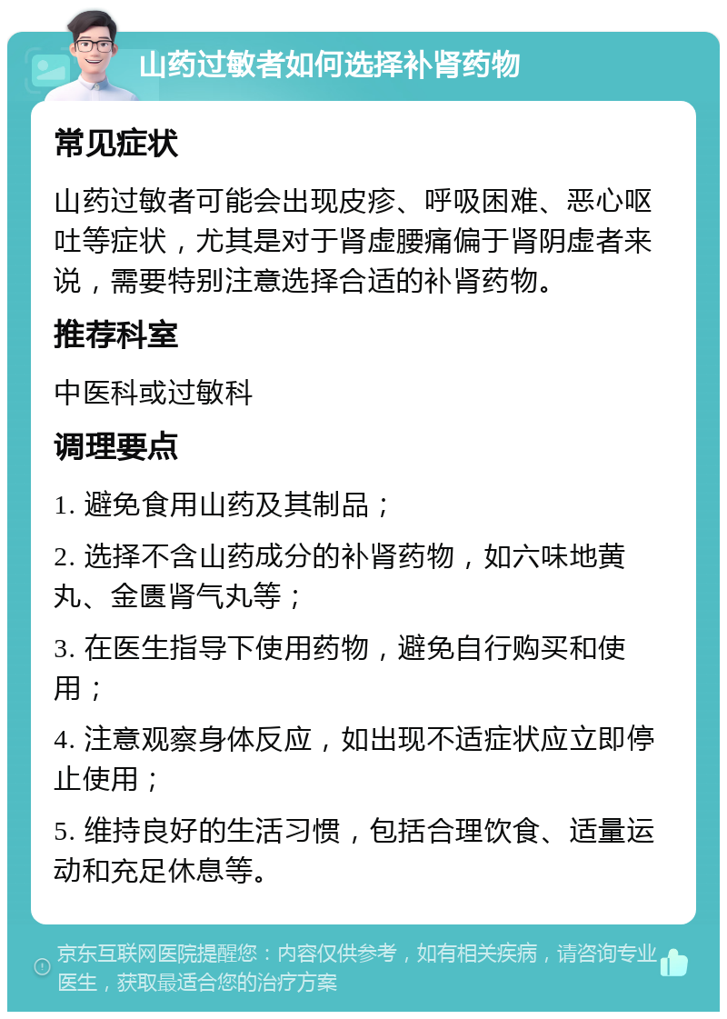 山药过敏者如何选择补肾药物 常见症状 山药过敏者可能会出现皮疹、呼吸困难、恶心呕吐等症状，尤其是对于肾虚腰痛偏于肾阴虚者来说，需要特别注意选择合适的补肾药物。 推荐科室 中医科或过敏科 调理要点 1. 避免食用山药及其制品； 2. 选择不含山药成分的补肾药物，如六味地黄丸、金匮肾气丸等； 3. 在医生指导下使用药物，避免自行购买和使用； 4. 注意观察身体反应，如出现不适症状应立即停止使用； 5. 维持良好的生活习惯，包括合理饮食、适量运动和充足休息等。