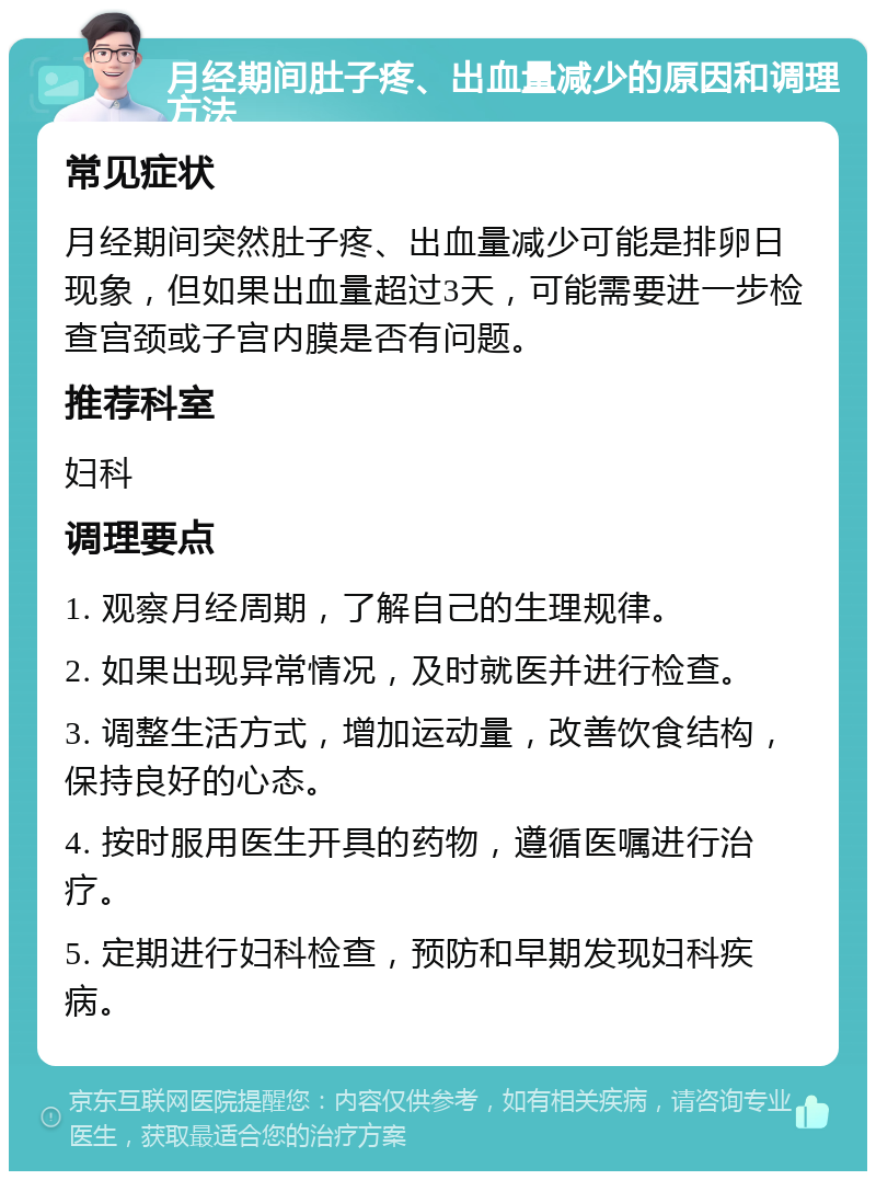 月经期间肚子疼、出血量减少的原因和调理方法 常见症状 月经期间突然肚子疼、出血量减少可能是排卵日现象，但如果出血量超过3天，可能需要进一步检查宫颈或子宫内膜是否有问题。 推荐科室 妇科 调理要点 1. 观察月经周期，了解自己的生理规律。 2. 如果出现异常情况，及时就医并进行检查。 3. 调整生活方式，增加运动量，改善饮食结构，保持良好的心态。 4. 按时服用医生开具的药物，遵循医嘱进行治疗。 5. 定期进行妇科检查，预防和早期发现妇科疾病。