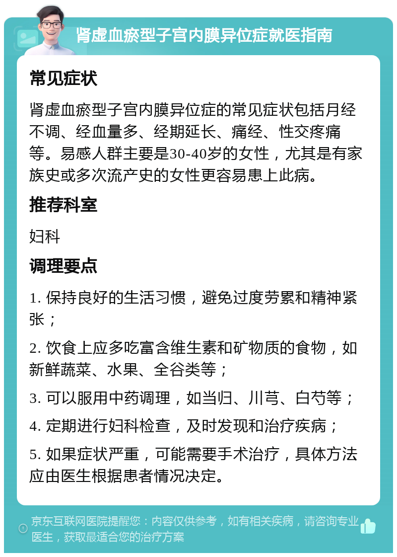 肾虚血瘀型子宫内膜异位症就医指南 常见症状 肾虚血瘀型子宫内膜异位症的常见症状包括月经不调、经血量多、经期延长、痛经、性交疼痛等。易感人群主要是30-40岁的女性，尤其是有家族史或多次流产史的女性更容易患上此病。 推荐科室 妇科 调理要点 1. 保持良好的生活习惯，避免过度劳累和精神紧张； 2. 饮食上应多吃富含维生素和矿物质的食物，如新鲜蔬菜、水果、全谷类等； 3. 可以服用中药调理，如当归、川芎、白芍等； 4. 定期进行妇科检查，及时发现和治疗疾病； 5. 如果症状严重，可能需要手术治疗，具体方法应由医生根据患者情况决定。