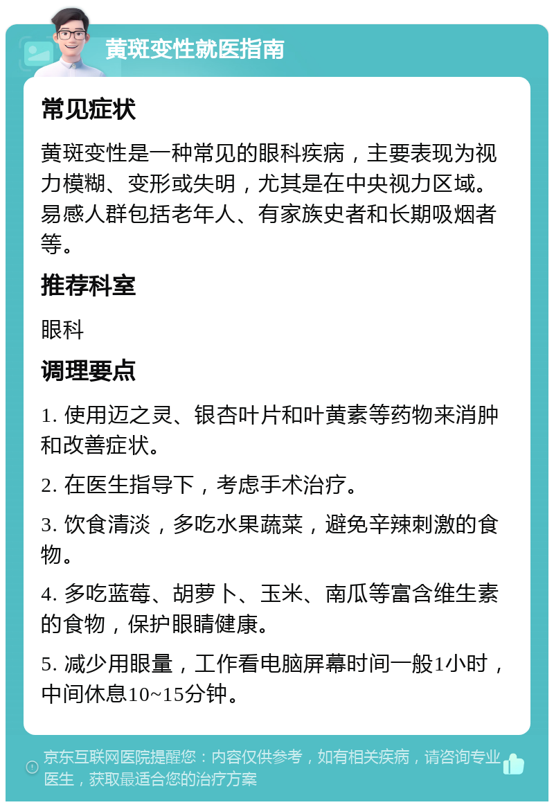 黄斑变性就医指南 常见症状 黄斑变性是一种常见的眼科疾病，主要表现为视力模糊、变形或失明，尤其是在中央视力区域。易感人群包括老年人、有家族史者和长期吸烟者等。 推荐科室 眼科 调理要点 1. 使用迈之灵、银杏叶片和叶黄素等药物来消肿和改善症状。 2. 在医生指导下，考虑手术治疗。 3. 饮食清淡，多吃水果蔬菜，避免辛辣刺激的食物。 4. 多吃蓝莓、胡萝卜、玉米、南瓜等富含维生素的食物，保护眼睛健康。 5. 减少用眼量，工作看电脑屏幕时间一般1小时，中间休息10~15分钟。