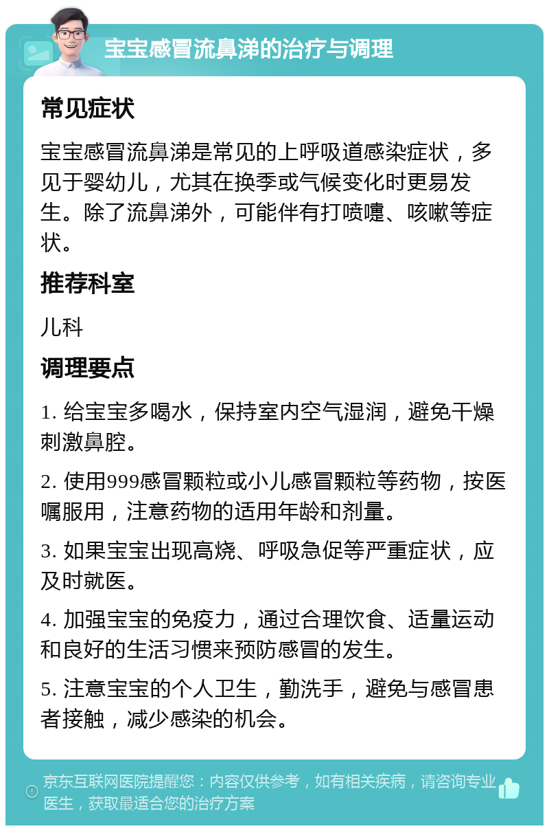 宝宝感冒流鼻涕的治疗与调理 常见症状 宝宝感冒流鼻涕是常见的上呼吸道感染症状，多见于婴幼儿，尤其在换季或气候变化时更易发生。除了流鼻涕外，可能伴有打喷嚏、咳嗽等症状。 推荐科室 儿科 调理要点 1. 给宝宝多喝水，保持室内空气湿润，避免干燥刺激鼻腔。 2. 使用999感冒颗粒或小儿感冒颗粒等药物，按医嘱服用，注意药物的适用年龄和剂量。 3. 如果宝宝出现高烧、呼吸急促等严重症状，应及时就医。 4. 加强宝宝的免疫力，通过合理饮食、适量运动和良好的生活习惯来预防感冒的发生。 5. 注意宝宝的个人卫生，勤洗手，避免与感冒患者接触，减少感染的机会。