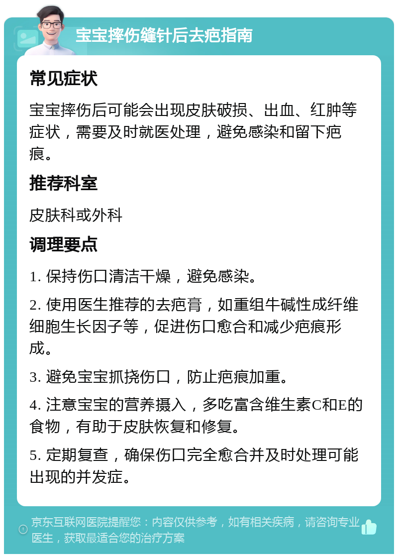 宝宝摔伤缝针后去疤指南 常见症状 宝宝摔伤后可能会出现皮肤破损、出血、红肿等症状，需要及时就医处理，避免感染和留下疤痕。 推荐科室 皮肤科或外科 调理要点 1. 保持伤口清洁干燥，避免感染。 2. 使用医生推荐的去疤膏，如重组牛碱性成纤维细胞生长因子等，促进伤口愈合和减少疤痕形成。 3. 避免宝宝抓挠伤口，防止疤痕加重。 4. 注意宝宝的营养摄入，多吃富含维生素C和E的食物，有助于皮肤恢复和修复。 5. 定期复查，确保伤口完全愈合并及时处理可能出现的并发症。