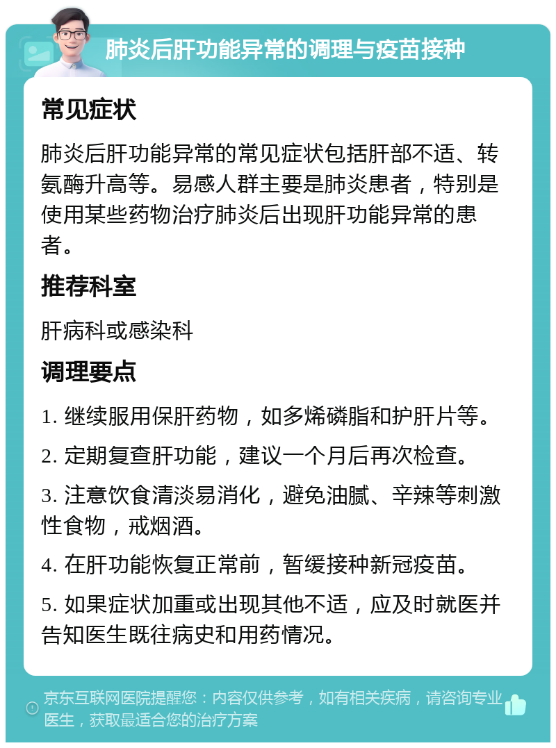 肺炎后肝功能异常的调理与疫苗接种 常见症状 肺炎后肝功能异常的常见症状包括肝部不适、转氨酶升高等。易感人群主要是肺炎患者，特别是使用某些药物治疗肺炎后出现肝功能异常的患者。 推荐科室 肝病科或感染科 调理要点 1. 继续服用保肝药物，如多烯磷脂和护肝片等。 2. 定期复查肝功能，建议一个月后再次检查。 3. 注意饮食清淡易消化，避免油腻、辛辣等刺激性食物，戒烟酒。 4. 在肝功能恢复正常前，暂缓接种新冠疫苗。 5. 如果症状加重或出现其他不适，应及时就医并告知医生既往病史和用药情况。