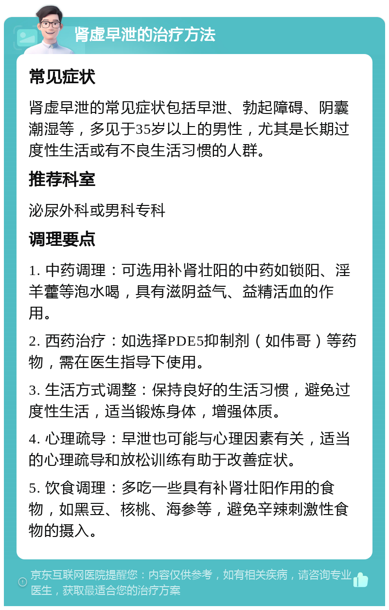 肾虚早泄的治疗方法 常见症状 肾虚早泄的常见症状包括早泄、勃起障碍、阴囊潮湿等，多见于35岁以上的男性，尤其是长期过度性生活或有不良生活习惯的人群。 推荐科室 泌尿外科或男科专科 调理要点 1. 中药调理：可选用补肾壮阳的中药如锁阳、淫羊藿等泡水喝，具有滋阴益气、益精活血的作用。 2. 西药治疗：如选择PDE5抑制剂（如伟哥）等药物，需在医生指导下使用。 3. 生活方式调整：保持良好的生活习惯，避免过度性生活，适当锻炼身体，增强体质。 4. 心理疏导：早泄也可能与心理因素有关，适当的心理疏导和放松训练有助于改善症状。 5. 饮食调理：多吃一些具有补肾壮阳作用的食物，如黑豆、核桃、海参等，避免辛辣刺激性食物的摄入。