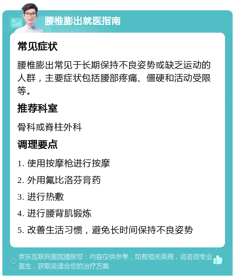 腰椎膨出就医指南 常见症状 腰椎膨出常见于长期保持不良姿势或缺乏运动的人群，主要症状包括腰部疼痛、僵硬和活动受限等。 推荐科室 骨科或脊柱外科 调理要点 1. 使用按摩枪进行按摩 2. 外用氟比洛芬膏药 3. 进行热敷 4. 进行腰背肌锻炼 5. 改善生活习惯，避免长时间保持不良姿势