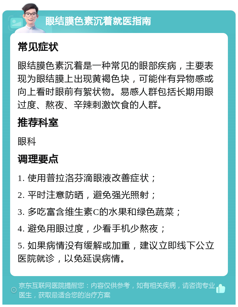 眼结膜色素沉着就医指南 常见症状 眼结膜色素沉着是一种常见的眼部疾病，主要表现为眼结膜上出现黄褐色块，可能伴有异物感或向上看时眼前有絮状物。易感人群包括长期用眼过度、熬夜、辛辣刺激饮食的人群。 推荐科室 眼科 调理要点 1. 使用普拉洛芬滴眼液改善症状； 2. 平时注意防晒，避免强光照射； 3. 多吃富含维生素C的水果和绿色蔬菜； 4. 避免用眼过度，少看手机少熬夜； 5. 如果病情没有缓解或加重，建议立即线下公立医院就诊，以免延误病情。