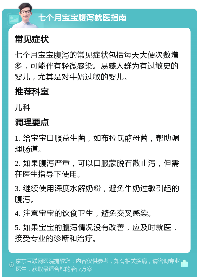 七个月宝宝腹泻就医指南 常见症状 七个月宝宝腹泻的常见症状包括每天大便次数增多，可能伴有轻微感染。易感人群为有过敏史的婴儿，尤其是对牛奶过敏的婴儿。 推荐科室 儿科 调理要点 1. 给宝宝口服益生菌，如布拉氏酵母菌，帮助调理肠道。 2. 如果腹泻严重，可以口服蒙脱石散止泻，但需在医生指导下使用。 3. 继续使用深度水解奶粉，避免牛奶过敏引起的腹泻。 4. 注意宝宝的饮食卫生，避免交叉感染。 5. 如果宝宝的腹泻情况没有改善，应及时就医，接受专业的诊断和治疗。