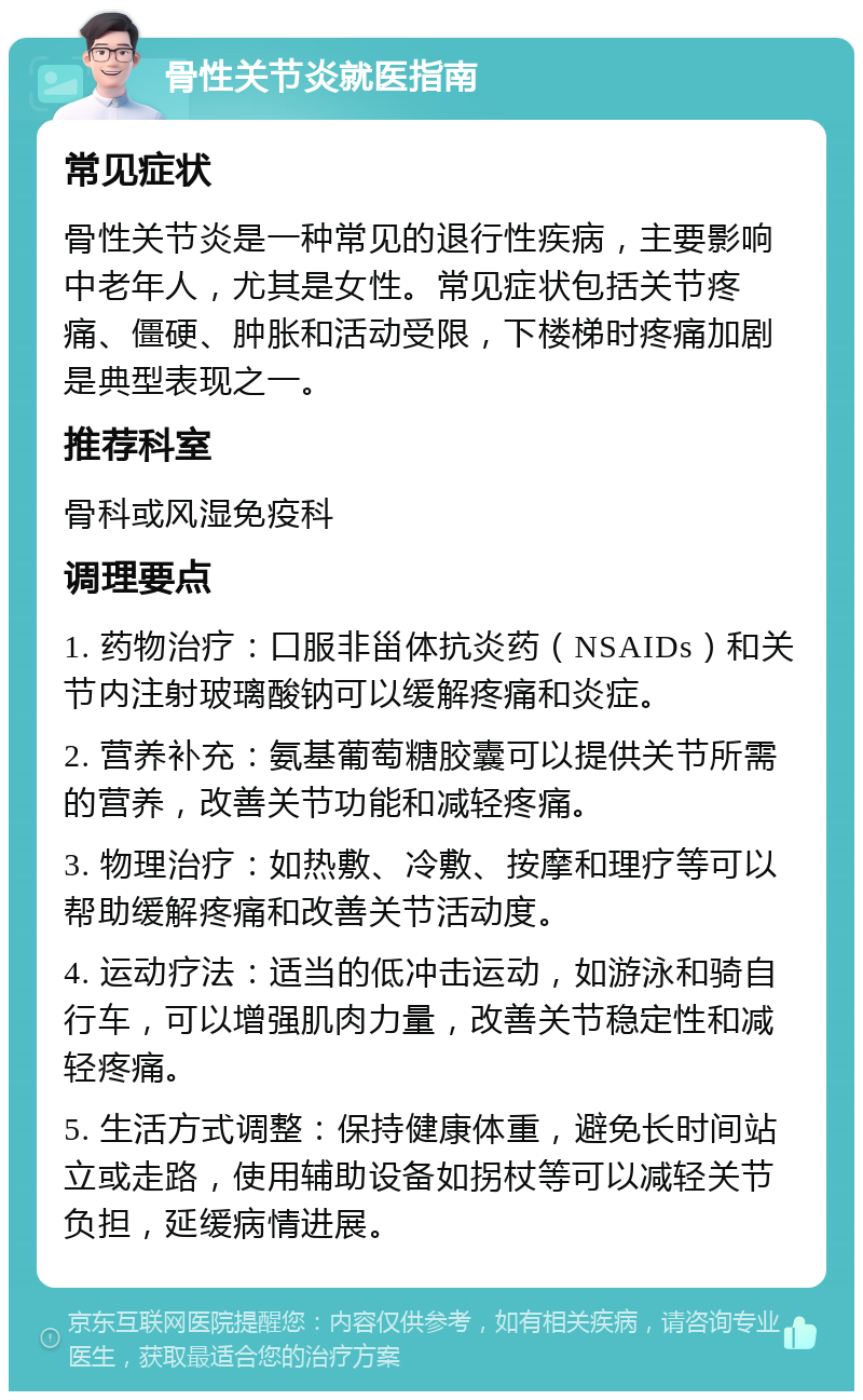 骨性关节炎就医指南 常见症状 骨性关节炎是一种常见的退行性疾病，主要影响中老年人，尤其是女性。常见症状包括关节疼痛、僵硬、肿胀和活动受限，下楼梯时疼痛加剧是典型表现之一。 推荐科室 骨科或风湿免疫科 调理要点 1. 药物治疗：口服非甾体抗炎药（NSAIDs）和关节内注射玻璃酸钠可以缓解疼痛和炎症。 2. 营养补充：氨基葡萄糖胶囊可以提供关节所需的营养，改善关节功能和减轻疼痛。 3. 物理治疗：如热敷、冷敷、按摩和理疗等可以帮助缓解疼痛和改善关节活动度。 4. 运动疗法：适当的低冲击运动，如游泳和骑自行车，可以增强肌肉力量，改善关节稳定性和减轻疼痛。 5. 生活方式调整：保持健康体重，避免长时间站立或走路，使用辅助设备如拐杖等可以减轻关节负担，延缓病情进展。