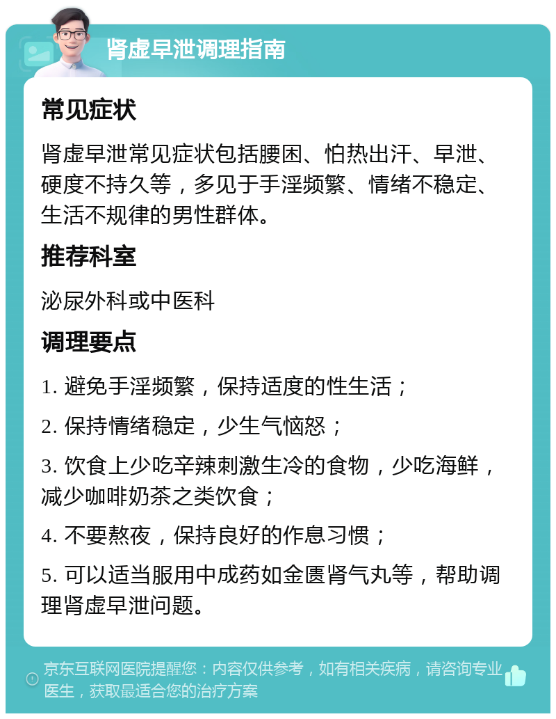 肾虚早泄调理指南 常见症状 肾虚早泄常见症状包括腰困、怕热出汗、早泄、硬度不持久等，多见于手淫频繁、情绪不稳定、生活不规律的男性群体。 推荐科室 泌尿外科或中医科 调理要点 1. 避免手淫频繁，保持适度的性生活； 2. 保持情绪稳定，少生气恼怒； 3. 饮食上少吃辛辣刺激生冷的食物，少吃海鲜，减少咖啡奶茶之类饮食； 4. 不要熬夜，保持良好的作息习惯； 5. 可以适当服用中成药如金匮肾气丸等，帮助调理肾虚早泄问题。