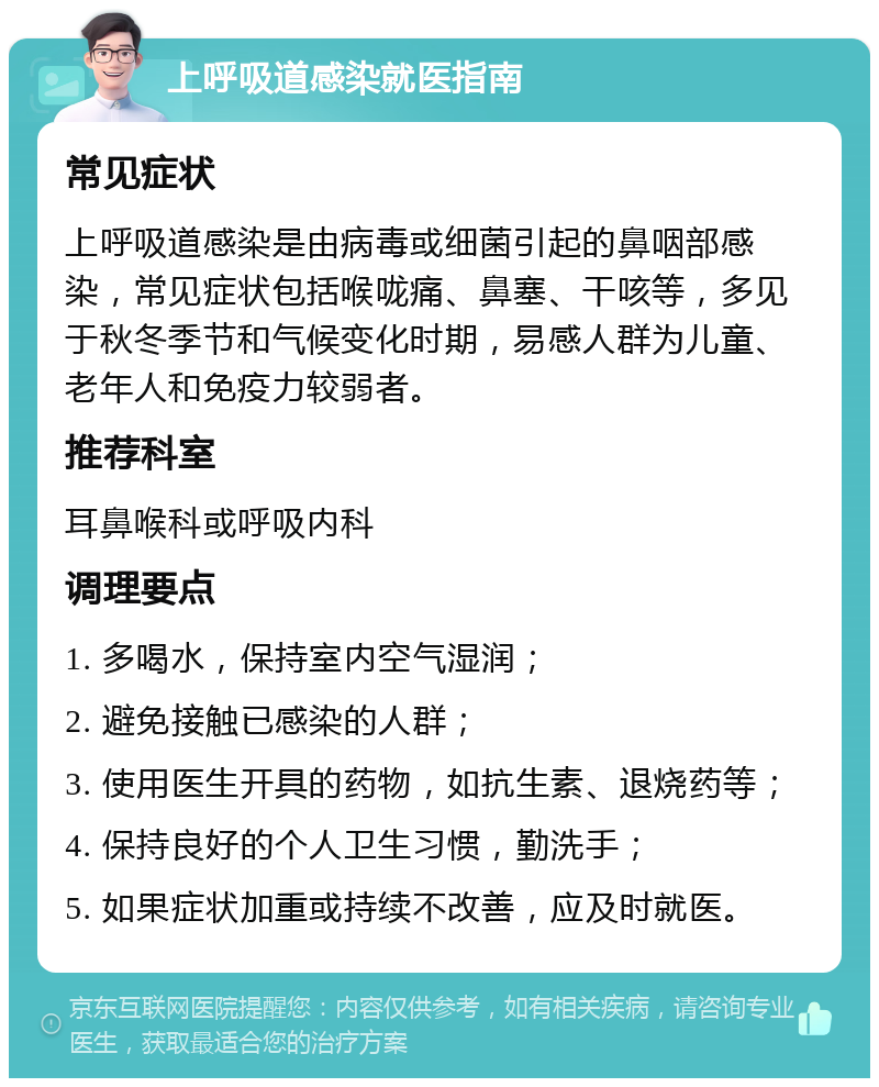 上呼吸道感染就医指南 常见症状 上呼吸道感染是由病毒或细菌引起的鼻咽部感染，常见症状包括喉咙痛、鼻塞、干咳等，多见于秋冬季节和气候变化时期，易感人群为儿童、老年人和免疫力较弱者。 推荐科室 耳鼻喉科或呼吸内科 调理要点 1. 多喝水，保持室内空气湿润； 2. 避免接触已感染的人群； 3. 使用医生开具的药物，如抗生素、退烧药等； 4. 保持良好的个人卫生习惯，勤洗手； 5. 如果症状加重或持续不改善，应及时就医。