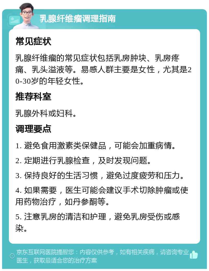 乳腺纤维瘤调理指南 常见症状 乳腺纤维瘤的常见症状包括乳房肿块、乳房疼痛、乳头溢液等。易感人群主要是女性，尤其是20-30岁的年轻女性。 推荐科室 乳腺外科或妇科。 调理要点 1. 避免食用激素类保健品，可能会加重病情。 2. 定期进行乳腺检查，及时发现问题。 3. 保持良好的生活习惯，避免过度疲劳和压力。 4. 如果需要，医生可能会建议手术切除肿瘤或使用药物治疗，如丹参酮等。 5. 注意乳房的清洁和护理，避免乳房受伤或感染。