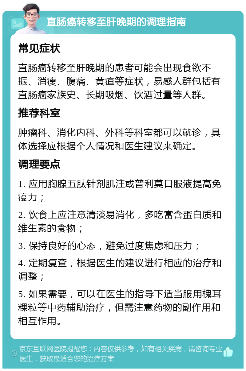 直肠癌转移至肝晚期的调理指南 常见症状 直肠癌转移至肝晚期的患者可能会出现食欲不振、消瘦、腹痛、黄疸等症状，易感人群包括有直肠癌家族史、长期吸烟、饮酒过量等人群。 推荐科室 肿瘤科、消化内科、外科等科室都可以就诊，具体选择应根据个人情况和医生建议来确定。 调理要点 1. 应用胸腺五肽针剂肌注或普利莫口服液提高免疫力； 2. 饮食上应注意清淡易消化，多吃富含蛋白质和维生素的食物； 3. 保持良好的心态，避免过度焦虑和压力； 4. 定期复查，根据医生的建议进行相应的治疗和调整； 5. 如果需要，可以在医生的指导下适当服用槐耳粿粒等中药辅助治疗，但需注意药物的副作用和相互作用。