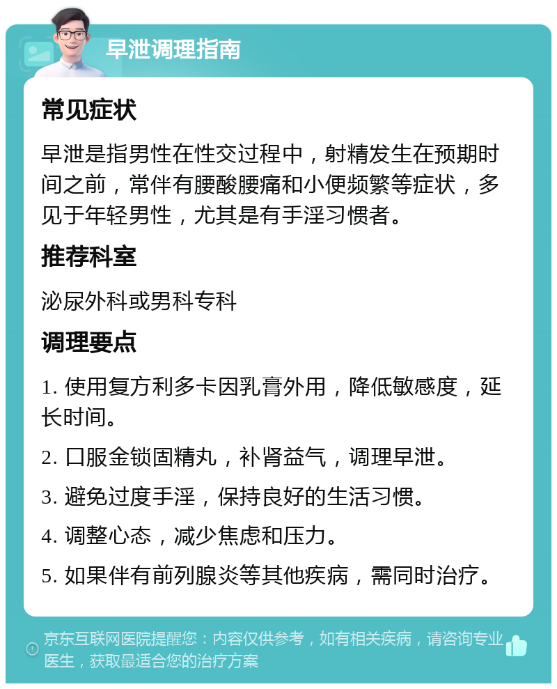 早泄调理指南 常见症状 早泄是指男性在性交过程中，射精发生在预期时间之前，常伴有腰酸腰痛和小便频繁等症状，多见于年轻男性，尤其是有手淫习惯者。 推荐科室 泌尿外科或男科专科 调理要点 1. 使用复方利多卡因乳膏外用，降低敏感度，延长时间。 2. 口服金锁固精丸，补肾益气，调理早泄。 3. 避免过度手淫，保持良好的生活习惯。 4. 调整心态，减少焦虑和压力。 5. 如果伴有前列腺炎等其他疾病，需同时治疗。