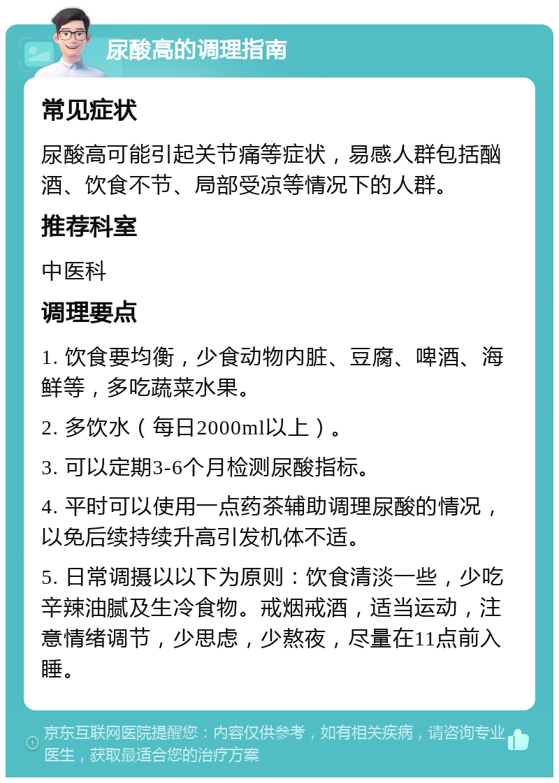 尿酸高的调理指南 常见症状 尿酸高可能引起关节痛等症状，易感人群包括酗酒、饮食不节、局部受凉等情况下的人群。 推荐科室 中医科 调理要点 1. 饮食要均衡，少食动物内脏、豆腐、啤酒、海鲜等，多吃蔬菜水果。 2. 多饮水（每日2000ml以上）。 3. 可以定期3-6个月检测尿酸指标。 4. 平时可以使用一点药茶辅助调理尿酸的情况，以免后续持续升高引发机体不适。 5. 日常调摄以以下为原则：饮食清淡一些，少吃辛辣油腻及生冷食物。戒烟戒酒，适当运动，注意情绪调节，少思虑，少熬夜，尽量在11点前入睡。