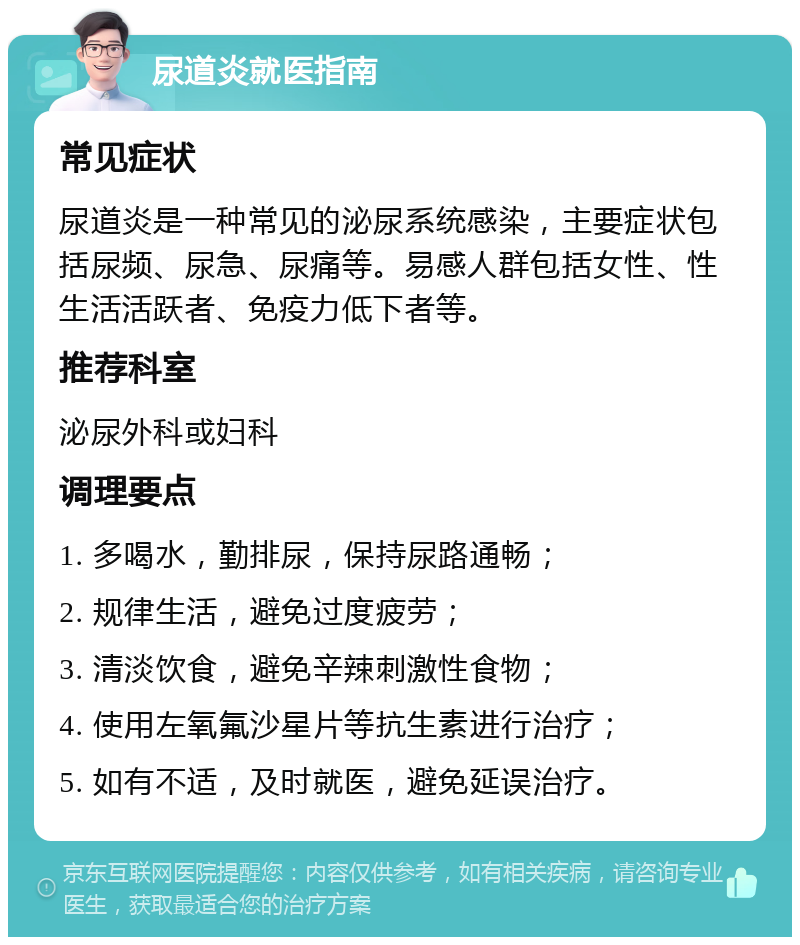 尿道炎就医指南 常见症状 尿道炎是一种常见的泌尿系统感染，主要症状包括尿频、尿急、尿痛等。易感人群包括女性、性生活活跃者、免疫力低下者等。 推荐科室 泌尿外科或妇科 调理要点 1. 多喝水，勤排尿，保持尿路通畅； 2. 规律生活，避免过度疲劳； 3. 清淡饮食，避免辛辣刺激性食物； 4. 使用左氧氟沙星片等抗生素进行治疗； 5. 如有不适，及时就医，避免延误治疗。