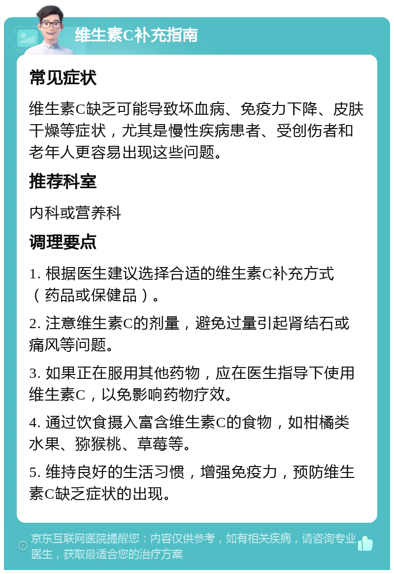 维生素C补充指南 常见症状 维生素C缺乏可能导致坏血病、免疫力下降、皮肤干燥等症状，尤其是慢性疾病患者、受创伤者和老年人更容易出现这些问题。 推荐科室 内科或营养科 调理要点 1. 根据医生建议选择合适的维生素C补充方式（药品或保健品）。 2. 注意维生素C的剂量，避免过量引起肾结石或痛风等问题。 3. 如果正在服用其他药物，应在医生指导下使用维生素C，以免影响药物疗效。 4. 通过饮食摄入富含维生素C的食物，如柑橘类水果、猕猴桃、草莓等。 5. 维持良好的生活习惯，增强免疫力，预防维生素C缺乏症状的出现。