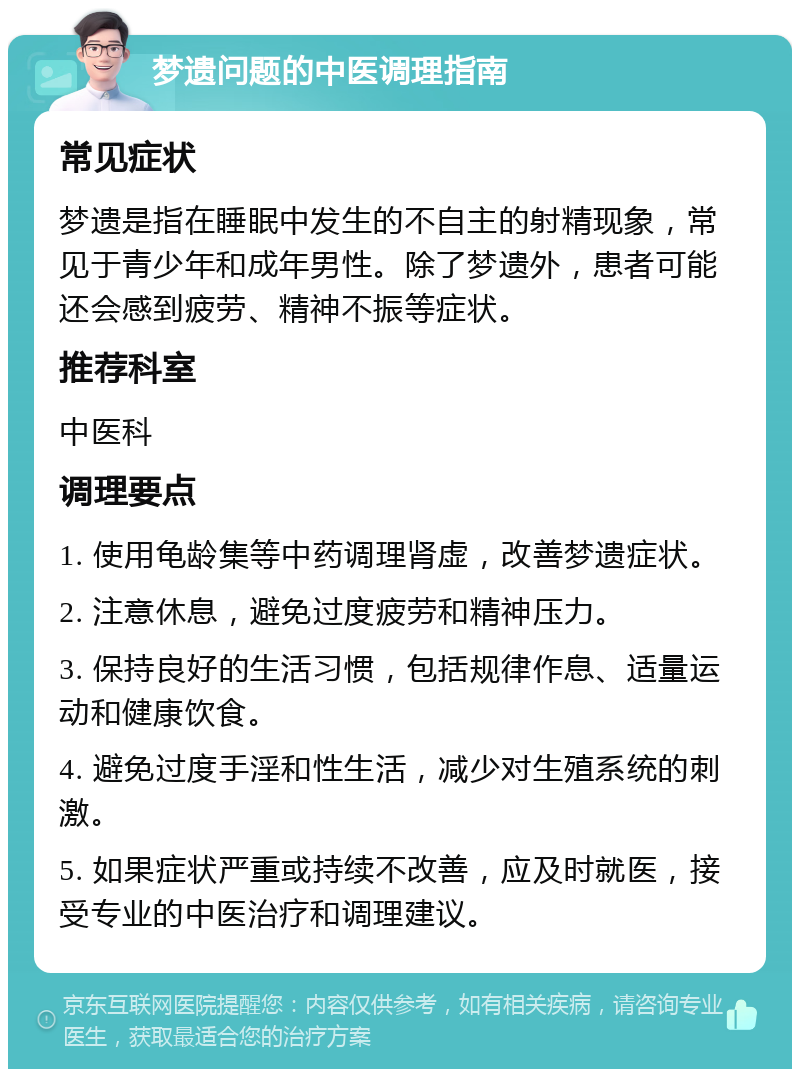 梦遗问题的中医调理指南 常见症状 梦遗是指在睡眠中发生的不自主的射精现象，常见于青少年和成年男性。除了梦遗外，患者可能还会感到疲劳、精神不振等症状。 推荐科室 中医科 调理要点 1. 使用龟龄集等中药调理肾虚，改善梦遗症状。 2. 注意休息，避免过度疲劳和精神压力。 3. 保持良好的生活习惯，包括规律作息、适量运动和健康饮食。 4. 避免过度手淫和性生活，减少对生殖系统的刺激。 5. 如果症状严重或持续不改善，应及时就医，接受专业的中医治疗和调理建议。