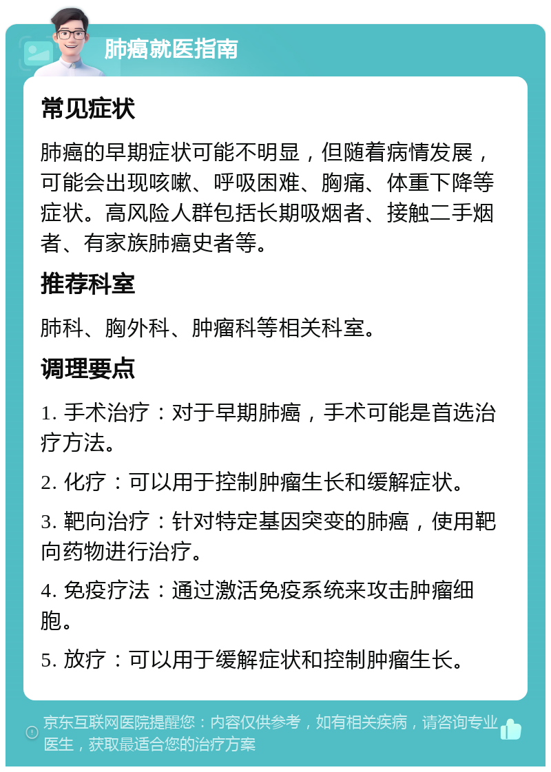 肺癌就医指南 常见症状 肺癌的早期症状可能不明显，但随着病情发展，可能会出现咳嗽、呼吸困难、胸痛、体重下降等症状。高风险人群包括长期吸烟者、接触二手烟者、有家族肺癌史者等。 推荐科室 肺科、胸外科、肿瘤科等相关科室。 调理要点 1. 手术治疗：对于早期肺癌，手术可能是首选治疗方法。 2. 化疗：可以用于控制肿瘤生长和缓解症状。 3. 靶向治疗：针对特定基因突变的肺癌，使用靶向药物进行治疗。 4. 免疫疗法：通过激活免疫系统来攻击肿瘤细胞。 5. 放疗：可以用于缓解症状和控制肿瘤生长。