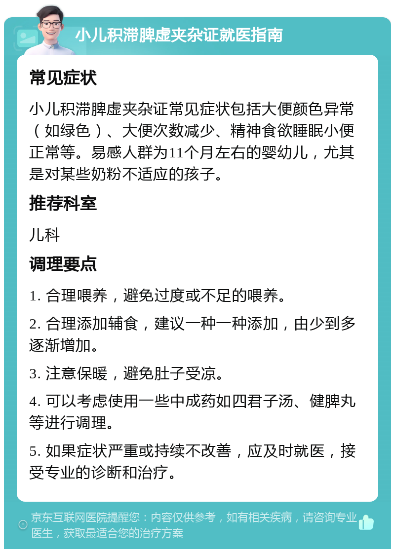 小儿积滞脾虚夹杂证就医指南 常见症状 小儿积滞脾虚夹杂证常见症状包括大便颜色异常（如绿色）、大便次数减少、精神食欲睡眠小便正常等。易感人群为11个月左右的婴幼儿，尤其是对某些奶粉不适应的孩子。 推荐科室 儿科 调理要点 1. 合理喂养，避免过度或不足的喂养。 2. 合理添加辅食，建议一种一种添加，由少到多逐渐增加。 3. 注意保暖，避免肚子受凉。 4. 可以考虑使用一些中成药如四君子汤、健脾丸等进行调理。 5. 如果症状严重或持续不改善，应及时就医，接受专业的诊断和治疗。