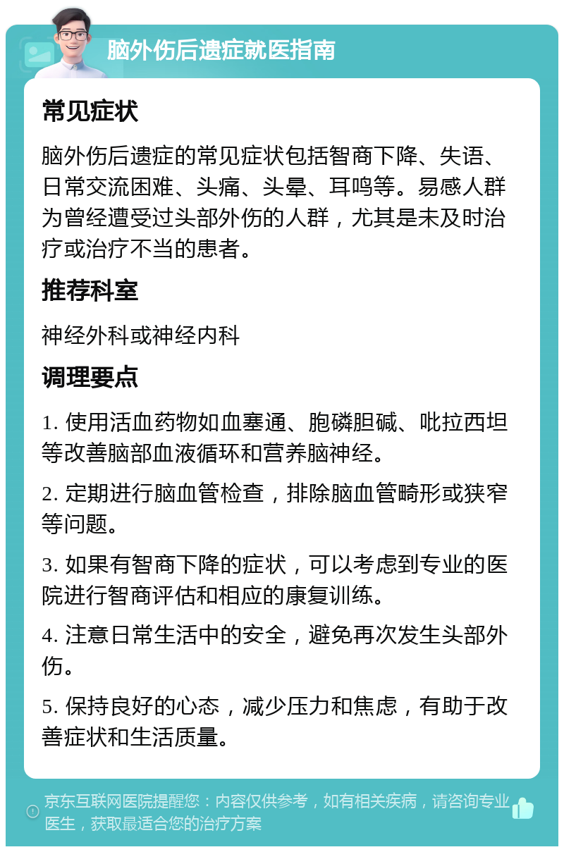 脑外伤后遗症就医指南 常见症状 脑外伤后遗症的常见症状包括智商下降、失语、日常交流困难、头痛、头晕、耳鸣等。易感人群为曾经遭受过头部外伤的人群，尤其是未及时治疗或治疗不当的患者。 推荐科室 神经外科或神经内科 调理要点 1. 使用活血药物如血塞通、胞磷胆碱、吡拉西坦等改善脑部血液循环和营养脑神经。 2. 定期进行脑血管检查，排除脑血管畸形或狭窄等问题。 3. 如果有智商下降的症状，可以考虑到专业的医院进行智商评估和相应的康复训练。 4. 注意日常生活中的安全，避免再次发生头部外伤。 5. 保持良好的心态，减少压力和焦虑，有助于改善症状和生活质量。