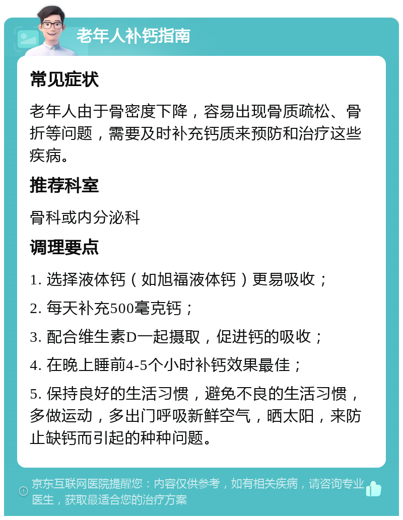 老年人补钙指南 常见症状 老年人由于骨密度下降，容易出现骨质疏松、骨折等问题，需要及时补充钙质来预防和治疗这些疾病。 推荐科室 骨科或内分泌科 调理要点 1. 选择液体钙（如旭福液体钙）更易吸收； 2. 每天补充500毫克钙； 3. 配合维生素D一起摄取，促进钙的吸收； 4. 在晚上睡前4-5个小时补钙效果最佳； 5. 保持良好的生活习惯，避免不良的生活习惯，多做运动，多出门呼吸新鲜空气，晒太阳，来防止缺钙而引起的种种问题。