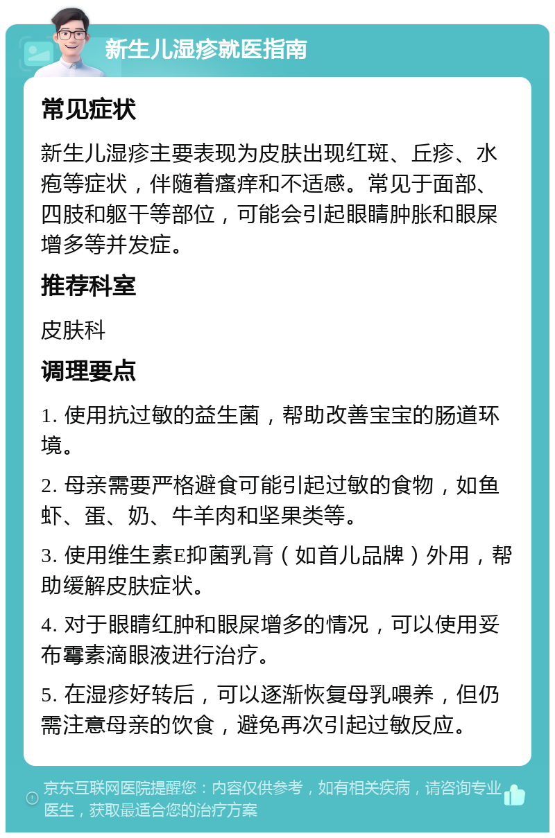 新生儿湿疹就医指南 常见症状 新生儿湿疹主要表现为皮肤出现红斑、丘疹、水疱等症状，伴随着瘙痒和不适感。常见于面部、四肢和躯干等部位，可能会引起眼睛肿胀和眼屎增多等并发症。 推荐科室 皮肤科 调理要点 1. 使用抗过敏的益生菌，帮助改善宝宝的肠道环境。 2. 母亲需要严格避食可能引起过敏的食物，如鱼虾、蛋、奶、牛羊肉和坚果类等。 3. 使用维生素E抑菌乳膏（如首儿品牌）外用，帮助缓解皮肤症状。 4. 对于眼睛红肿和眼屎增多的情况，可以使用妥布霉素滴眼液进行治疗。 5. 在湿疹好转后，可以逐渐恢复母乳喂养，但仍需注意母亲的饮食，避免再次引起过敏反应。