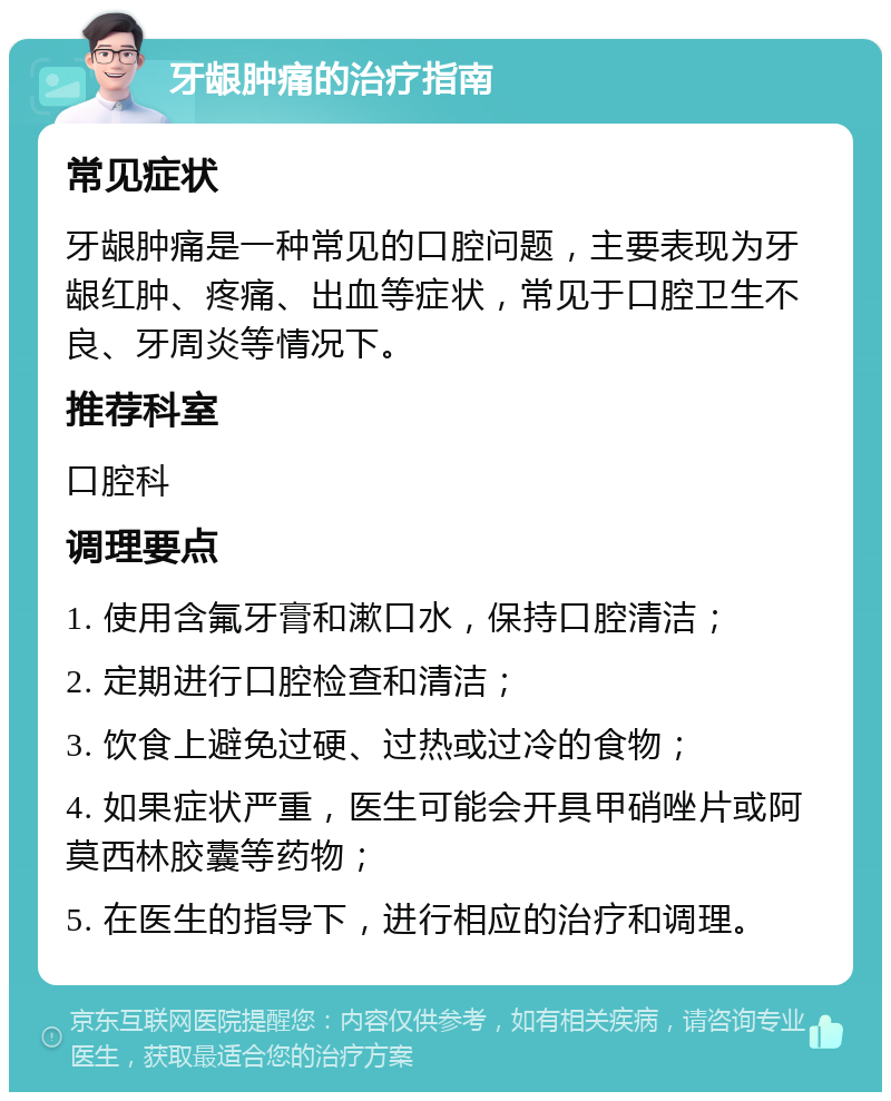 牙龈肿痛的治疗指南 常见症状 牙龈肿痛是一种常见的口腔问题，主要表现为牙龈红肿、疼痛、出血等症状，常见于口腔卫生不良、牙周炎等情况下。 推荐科室 口腔科 调理要点 1. 使用含氟牙膏和漱口水，保持口腔清洁； 2. 定期进行口腔检查和清洁； 3. 饮食上避免过硬、过热或过冷的食物； 4. 如果症状严重，医生可能会开具甲硝唑片或阿莫西林胶囊等药物； 5. 在医生的指导下，进行相应的治疗和调理。