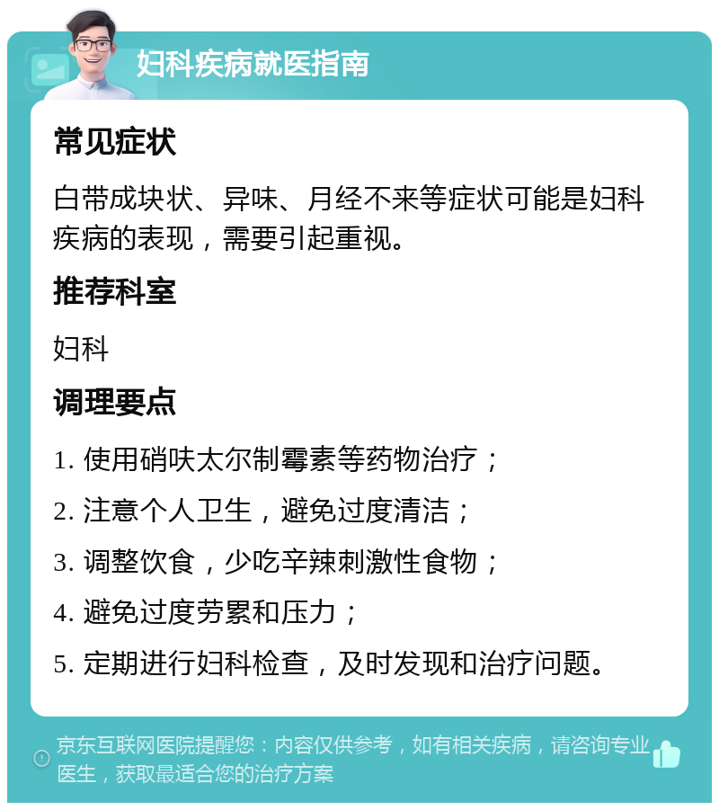 妇科疾病就医指南 常见症状 白带成块状、异味、月经不来等症状可能是妇科疾病的表现，需要引起重视。 推荐科室 妇科 调理要点 1. 使用硝呋太尔制霉素等药物治疗； 2. 注意个人卫生，避免过度清洁； 3. 调整饮食，少吃辛辣刺激性食物； 4. 避免过度劳累和压力； 5. 定期进行妇科检查，及时发现和治疗问题。